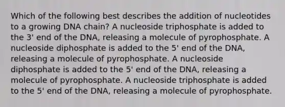 Which of the following best describes the addition of nucleotides to a growing DNA chain? A nucleoside triphosphate is added to the 3' end of the DNA, releasing a molecule of pyrophosphate. A nucleoside diphosphate is added to the 5' end of the DNA, releasing a molecule of pyrophosphate. A nucleoside diphosphate is added to the 5' end of the DNA, releasing a molecule of pyrophosphate. A nucleoside triphosphate is added to the 5' end of the DNA, releasing a molecule of pyrophosphate.