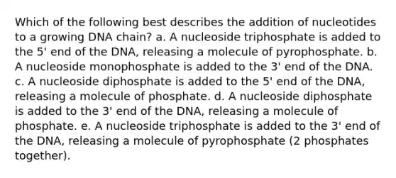 Which of the following best describes the addition of nucleotides to a growing DNA chain? a. A nucleoside triphosphate is added to the 5' end of the DNA, releasing a molecule of pyrophosphate. b. A nucleoside monophosphate is added to the 3' end of the DNA. c. A nucleoside diphosphate is added to the 5' end of the DNA, releasing a molecule of phosphate. d. A nucleoside diphosphate is added to the 3' end of the DNA, releasing a molecule of phosphate. e. A nucleoside triphosphate is added to the 3' end of the DNA, releasing a molecule of pyrophosphate (2 phosphates together).