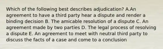 Which of the following best describes adjudication? A.An agreement to have a third party hear a dispute and render a binding decision B. The amicable resolution of a dispute C. An agreement made by two parties D. The legal process of resolving a dispute E. An agreement to meet with neutral third party to discuss the facts of a case and come to a conclusion