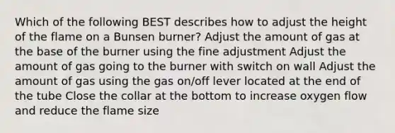 Which of the following BEST describes how to adjust the height of the flame on a Bunsen burner? Adjust the amount of gas at the base of the burner using the fine adjustment Adjust the amount of gas going to the burner with switch on wall Adjust the amount of gas using the gas on/off lever located at the end of the tube Close the collar at the bottom to increase oxygen flow and reduce the flame size