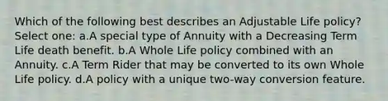 Which of the following best describes an Adjustable Life policy? Select one: a.A special type of Annuity with a Decreasing Term Life death benefit. b.A Whole Life policy combined with an Annuity. c.A Term Rider that may be converted to its own Whole Life policy. d.A policy with a unique two-way conversion feature.