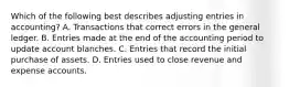 Which of the following best describes adjusting entries in accounting? A. Transactions that correct errors in the general ledger. B. Entries made at the end of the accounting period to update account blanches. C. Entries that record the initial purchase of assets. D. Entries used to close revenue and expense accounts.