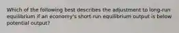 Which of the following best describes the adjustment to​ long-run equilibrium if an​ economy's short-run equilibrium output is below potential​ output?