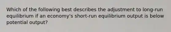 Which of the following best describes the adjustment to​ long-run equilibrium if an​ economy's short-run equilibrium output is below potential​ output?