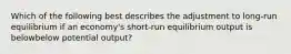 Which of the following best describes the adjustment to​ long-run equilibrium if an​ economy's short-run equilibrium output is belowbelow potential​ output?