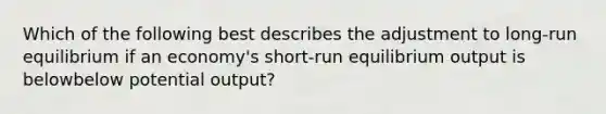 Which of the following best describes the adjustment to​ long-run equilibrium if an​ economy's short-run equilibrium output is belowbelow potential​ output?