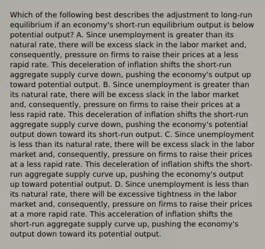 Which of the following best describes the adjustment to​ long-run equilibrium if an​ economy's short-run equilibrium output is below potential​ output? A. Since unemployment is greater than its natural​ rate, there will be excess slack in the labor market​ and, consequently, pressure on firms to raise their prices at a less rapid rate. This deceleration of inflation shifts the​ short-run aggregate supply curve down​, pushing the​ economy's output up toward potential output. B. Since unemployment is greater than its natural​ rate, there will be excess slack in the labor market​ and, consequently, pressure on firms to raise their prices at a less rapid rate. This deceleration of inflation shifts the​ short-run aggregate supply curve down​, pushing the​ economy's potential output down toward its​ short-run output. C. Since unemployment is less than its natural​ rate, there will be excess slack in the labor market​ and, consequently, pressure on firms to raise their prices at a less rapid rate. This deceleration of inflation shifts the​ short-run aggregate supply curve up​, pushing the​ economy's output up toward potential output. D. Since unemployment is less than its natural​ rate, there will be excessive tightness in the labor market​ and, consequently, pressure on firms to raise their prices at a more rapid rate. This acceleration of inflation shifts the​ short-run aggregate supply curve up​, pushing the​ economy's output down toward its potential output.