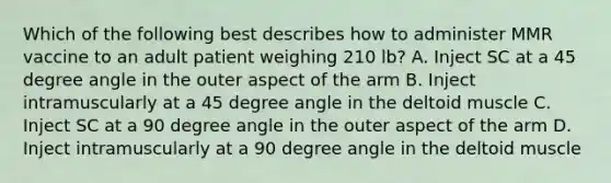 Which of the following best describes how to administer MMR vaccine to an adult patient weighing 210 lb? A. Inject SC at a 45 degree angle in the outer aspect of the arm B. Inject intramuscularly at a 45 degree angle in the deltoid muscle C. Inject SC at a 90 degree angle in the outer aspect of the arm D. Inject intramuscularly at a 90 degree angle in the deltoid muscle