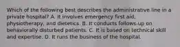 Which of the following best describes the administrative line in a private hospital? A. It involves emergency first aid, physiotherapy, and dietetics. B. It conducts follows-up on behaviorally disturbed patients. C. It is based on technical skill and expertise. D. It runs the business of the hospital.