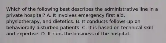 Which of the following best describes the administrative line in a private hospital? A. It involves emergency first aid, physiotherapy, and dietetics. B. It conducts follows-up on behaviorally disturbed patients. C. It is based on technical skill and expertise. D. It runs the business of the hospital.