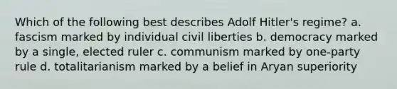 Which of the following best describes Adolf Hitler's regime? a. fascism marked by individual civil liberties b. democracy marked by a single, elected ruler c. communism marked by one-party rule d. totalitarianism marked by a belief in Aryan superiority