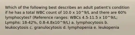 Which of the following best describes an adult patient's condition if he has a total WBC count of 10.0 x 10^9/L and there are 60% lymphocytes? (Reference ranges: WBCs 4.5-11.5 x 10^9/L; Lymphs: 18-42%, 0.8-4.8x10^9/L) a. lymphocytosis b. leukocytosis c. granulocytosis d. lymphopenia e. leukopenia