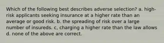 Which of the following best describes adverse selection? a. high-risk applicants seeking insurance at a higher rate than an average or good risk. b. the spreading of risk over a large number of insureds. c, charging a higher rate than the law allows d. none of the above are correct.