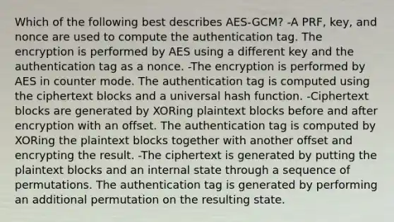 Which of the following best describes AES-GCM? -A PRF, key, and nonce are used to compute the authentication tag. The encryption is performed by AES using a different key and the authentication tag as a nonce. -The encryption is performed by AES in counter mode. The authentication tag is computed using the ciphertext blocks and a universal hash function. -Ciphertext blocks are generated by XORing plaintext blocks before and after encryption with an offset. The authentication tag is computed by XORing the plaintext blocks together with another offset and encrypting the result. -The ciphertext is generated by putting the plaintext blocks and an internal state through a sequence of permutations. The authentication tag is generated by performing an additional permutation on the resulting state.