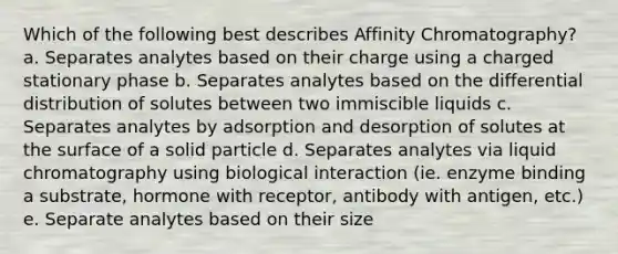 Which of the following best describes Affinity Chromatography? a. Separates analytes based on their charge using a charged stationary phase b. Separates analytes based on the differential distribution of solutes between two immiscible liquids c. Separates analytes by adsorption and desorption of solutes at the surface of a solid particle d. Separates analytes via liquid chromatography using biological interaction (ie. enzyme binding a substrate, hormone with receptor, antibody with antigen, etc.) e. Separate analytes based on their size