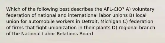 Which of the following best describes the AFL-CIO? A) voluntary federation of national and international labor unions B) local union for automobile workers in Detroit, Michigan C) federation of firms that fight unionization in their plants D) regional branch of the National Labor Relations Board