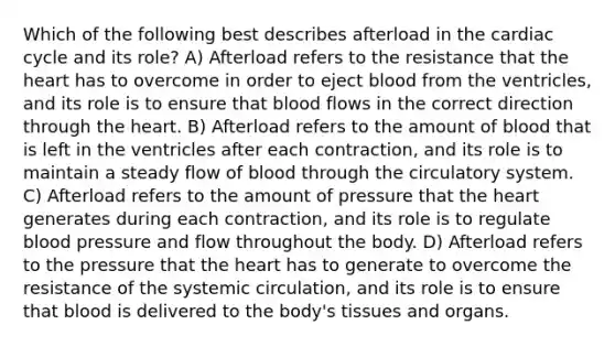 Which of the following best describes afterload in <a href='https://www.questionai.com/knowledge/k7EXTTtF9x-the-cardiac-cycle' class='anchor-knowledge'>the cardiac cycle</a> and its role? A) Afterload refers to the resistance that <a href='https://www.questionai.com/knowledge/kya8ocqc6o-the-heart' class='anchor-knowledge'>the heart</a> has to overcome in order to eject blood from the ventricles, and its role is to ensure that blood flows in the correct direction through the heart. B) Afterload refers to the amount of blood that is left in the ventricles after each contraction, and its role is to maintain a steady flow of blood through the circulatory system. C) Afterload refers to the amount of pressure that the heart generates during each contraction, and its role is to regulate blood pressure and flow throughout the body. D) Afterload refers to the pressure that the heart has to generate to overcome the resistance of the systemic circulation, and its role is to ensure that blood is delivered to the body's tissues and organs.