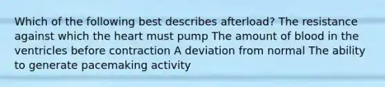 Which of the following best describes afterload? The resistance against which the heart must pump The amount of blood in the ventricles before contraction A deviation from normal The ability to generate pacemaking activity