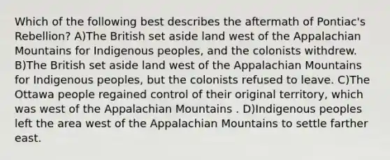 Which of the following best describes the aftermath of Pontiac's Rebellion? A)The British set aside land west of the Appalachian Mountains for Indigenous peoples, and the colonists withdrew. B)The British set aside land west of the Appalachian Mountains for Indigenous peoples, but the colonists refused to leave. C)The Ottawa people regained control of their original territory, which was west of the Appalachian Mountains . D)Indigenous peoples left the area west of the Appalachian Mountains to settle farther east.