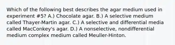 Which of the following best describes the agar medium used in experiment #5? A.) Chocolate agar. B.) A selective medium called Thayer-Martin agar. C.) A selective and differential media called MacConkey's agar. D.) A nonselective, nondifferential medium complex medium called Meuller-Hinton.