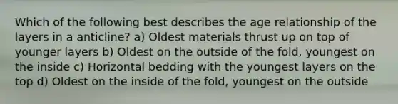 Which of the following best describes the age relationship of the layers in a anticline? a) Oldest materials thrust up on top of younger layers b) Oldest on the outside of the fold, youngest on the inside c) Horizontal bedding with the youngest layers on the top d) Oldest on the inside of the fold, youngest on the outside