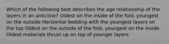 Which of the following best describes the age relationship of the layers in an anticline? Oldest on the inside of the fold, youngest on the outside Horizontal bedding with the youngest layers on the top Oldest on the outside of the fold, youngest on the inside Oldest materials thrust up on top of younger layers