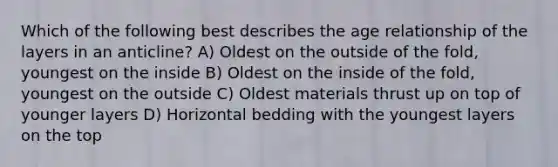 Which of the following best describes the age relationship of the layers in an anticline? A) Oldest on the outside of the fold, youngest on the inside B) Oldest on the inside of the fold, youngest on the outside C) Oldest materials thrust up on top of younger layers D) Horizontal bedding with the youngest layers on the top