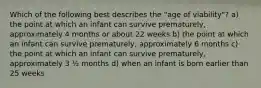 Which of the following best describes the "age of viability"? a) the point at which an infant can survive prematurely, approximately 4 months or about 22 weeks b) the point at which an infant can survive prematurely, approximately 6 months c) the point at which an infant can survive prematurely, approximately 3 ½ months d) when an infant is born earlier than 25 weeks