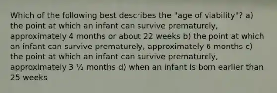 Which of the following best describes the "age of viability"? a) the point at which an infant can survive prematurely, approximately 4 months or about 22 weeks b) the point at which an infant can survive prematurely, approximately 6 months c) the point at which an infant can survive prematurely, approximately 3 ½ months d) when an infant is born earlier than 25 weeks