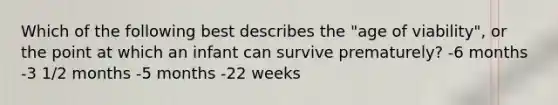 Which of the following best describes the "age of viability", or the point at which an infant can survive prematurely? -6 months -3 1/2 months -5 months -22 weeks