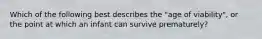 Which of the following best describes the "age of viability", or the point at which an infant can survive prematurely?