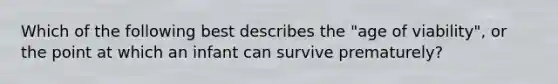 Which of the following best describes the "age of viability", or the point at which an infant can survive prematurely?