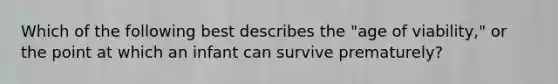 Which of the following best describes the "age of viability," or the point at which an infant can survive prematurely?