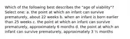 Which of the following best describes the "age of viability"? Select one: a. the point at which an infant can survive prematurely, about 22 weeks b. when an infant is born earlier than 25 weeks c. the point at which an infant can survive prematurely, approximately 6 months d. the point at which an infant can survive prematurely, approximately 3 ½ months