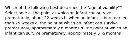 Which of the following best describes the "age of viability"? Select one: a. the point at which an infant can survive prematurely, about 22 weeks b. when an infant is born earlier than 25 weeks c. the point at which an infant can survive prematurely, approximately 6 months d. the point at which an infant can survive prematurely, approximately 3 ½ months