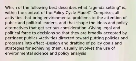 Which of the following best describes what "agenda setting" is, within the context of the Policy Cycle Model? -Comprises all activities that bring environmental problems to the attention of public and political leaders, and that shape the ideas and policy alternatives that get serious consideration -Giving legal and political force to decisions so that they are broadly accepted by pertinent publics -Activities directed toward putting policies and programs into effect -Design and drafting of policy goals and strategies for achieving them, usually involves the use of environmental science and policy analysis