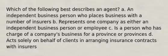 Which of the following best describes an agent? a. An independent business person who places business with a number of insurers b. Represents one company as either an independent business person or employee c. Is a person who has charge of a company's business for a province or provinces d. Acts solely on behalf of clients in arranging insurance contracts with insurers