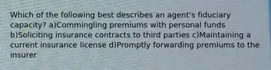 Which of the following best describes an agent's fiduciary capacity? a)Commingling premiums with personal funds b)Soliciting insurance contracts to third parties c)Maintaining a current insurance license d)Promptly forwarding premiums to the insurer