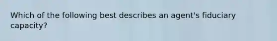 Which of the following best describes an agent's fiduciary capacity?