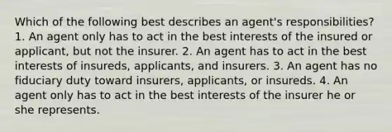 Which of the following best describes an agent's responsibilities? 1. An agent only has to act in the best interests of the insured or applicant, but not the insurer. 2. An agent has to act in the best interests of insureds, applicants, and insurers. 3. An agent has no fiduciary duty toward insurers, applicants, or insureds. 4. An agent only has to act in the best interests of the insurer he or she represents.