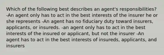 Which of the following best describes an agent's responsibilities? -An agent only has to act in the best interests of the insurer he or she represents -An agent has no fiduciary duty toward insurers, applicants, or insureds. -an agent only has to act in the best interests of the insured or applicant, but not the insurer -An agent has to act in the best interests of insureds, applicants, and insurers