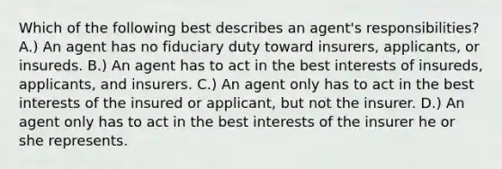 Which of the following best describes an agent's responsibilities? A.) An agent has no fiduciary duty toward insurers, applicants, or insureds. B.) An agent has to act in the best interests of insureds, applicants, and insurers. C.) An agent only has to act in the best interests of the insured or applicant, but not the insurer. D.) An agent only has to act in the best interests of the insurer he or she represents.