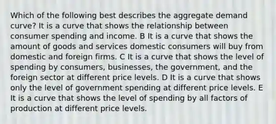 Which of the following best describes the aggregate demand curve? It is a curve that shows the relationship between consumer spending and income. B It is a curve that shows the amount of goods and services domestic consumers will buy from domestic and foreign firms. C It is a curve that shows the level of spending by consumers, businesses, the government, and the foreign sector at different price levels. D It is a curve that shows only the level of government spending at different price levels. E It is a curve that shows the level of spending by all factors of production at different price levels.