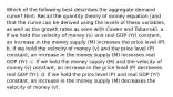 Which of the following best describes the aggregate demand curve? Hint: Recall the quantity theory of money equation (and that the curve can be derived using the levels of these variables, as well as the growth rates as seen with Cowen and Tabarrok). a. If we hold the velocity of money (v) and real GDP (Yr) constant, an increase in the money supply (M) increases the price level (P). b. If we hold the velocity of money (v) and the price level (P) constant, an increase in the money supply (M) increases real GDP (Yr). c. If we hold the money supply (M) and the velocity of money (v) constant, an increase in the price level (P) decreases real GDP (Yr). d. If we hold the price level (P) and real GDP (Yr) constant, an increase in the money supply (M) decreases the velocity of money (v).