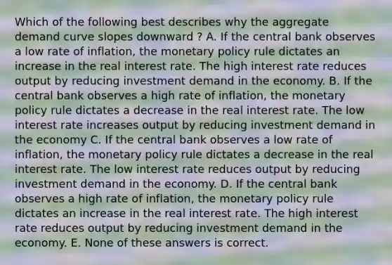 Which of the following best describes why the aggregate demand curve slopes downward ? A. If the central bank observes a low rate of inflation, the <a href='https://www.questionai.com/knowledge/kEE0G7Llsx-monetary-policy' class='anchor-knowledge'>monetary policy</a> rule dictates an increase in the real interest rate. The high interest rate reduces output by reducing investment demand in the economy. B. If the central bank observes a high rate of inflation, the monetary policy rule dictates a decrease in the real interest rate. The low interest rate increases output by reducing investment demand in the economy C. If the central bank observes a low rate of inflation, the monetary policy rule dictates a decrease in the real interest rate. The low interest rate reduces output by reducing investment demand in the economy. D. If the central bank observes a high rate of inflation, the monetary policy rule dictates an increase in the real interest rate. The high interest rate reduces output by reducing investment demand in the economy. E. None of these answers is correct.