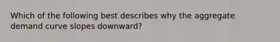 Which of the following best describes why the aggregate demand curve slopes downward?