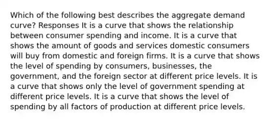 Which of the following best describes the aggregate demand curve? Responses It is a curve that shows the relationship between consumer spending and income. It is a curve that shows the amount of goods and services domestic consumers will buy from domestic and foreign firms. It is a curve that shows the level of spending by consumers, businesses, the government, and the foreign sector at different price levels. It is a curve that shows only the level of government spending at different price levels. It is a curve that shows the level of spending by all factors of production at different price levels.