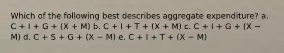 Which of the following best describes aggregate expenditure? a. C + I + G + (X + M) b. C + I + T + (X + M) c. C + I + G + (X − M) d. C + S + G + (X − M) e. C + I + T + (X − M)