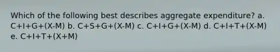 Which of the following best describes aggregate expenditure? a. C+I+G+(X-M) b. C+S+G+(X-M) c. C+I+G+(X-M) d. C+I+T+(X-M) e. C+I+T+(X+M)