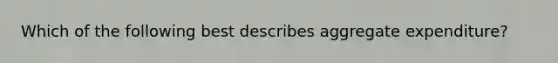 Which of the following best describes aggregate expenditure?